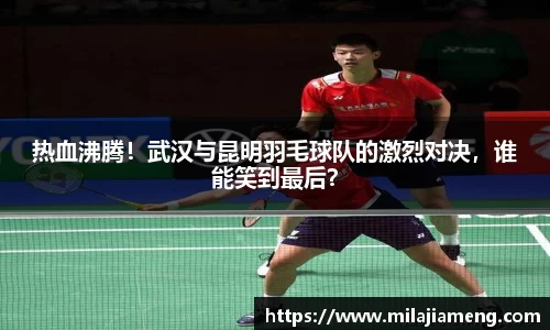 热血沸腾！武汉与昆明羽毛球队的激烈对决，谁能笑到最后？